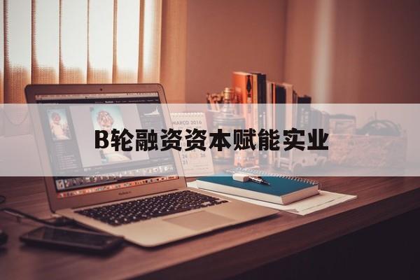 孝感市B轮融资资本赋能实业(b轮融资公司值得工作吗)