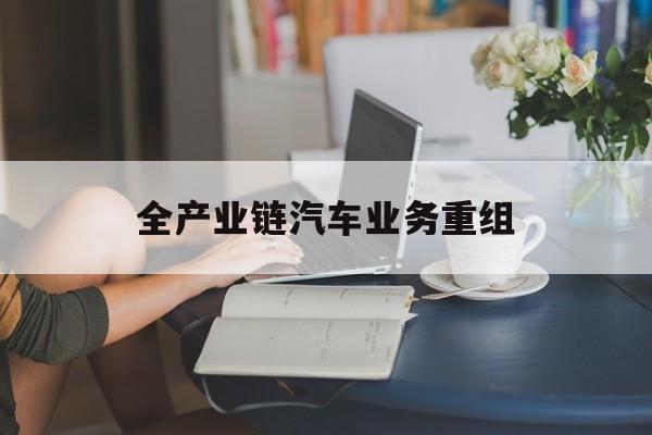 孝感市全产业链汽车业务重组(全产业链汽车业务重组的意义)